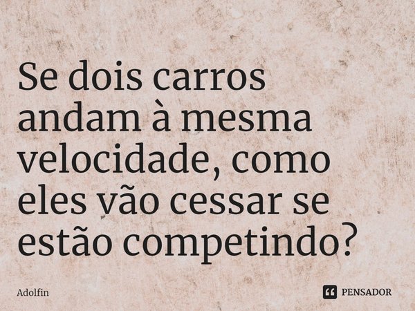 ⁠Se dois carros andam à mesma velocidade, como eles vão cessar se estão competindo?... Frase de Adolfin.