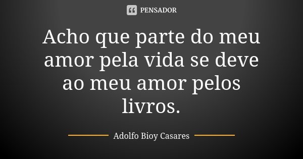 Acho que parte do meu amor pela vida se deve ao meu amor pelos livros.... Frase de Adolfo Bioy Casares.