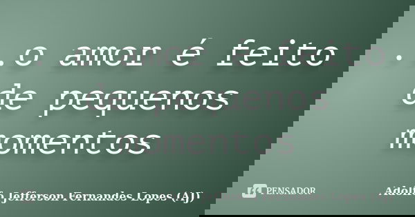..o amor é feito de pequenos momentos... Frase de Adolfo Jefferson Fernandes Lopes (AJ).