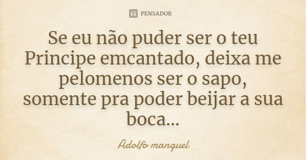 Se eu não puder ser o teu Principe emcantado, deixa me pelomenos ser o sapo, somente pra poder beijar a sua boca...... Frase de Adolfo Manguel.