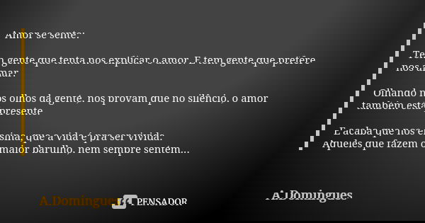 Amor se sente: Tem gente que tenta nos explicar o amor. E tem gente que prefere nos amar. Olhando nos olhos da gente, nos provam que no silêncio, o amor também ... Frase de A.Domingues.