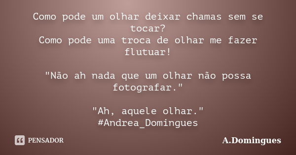 Como pode um olhar deixar chamas sem se tocar? Como pode uma troca de olhar me fazer flutuar! "Não ah nada que um olhar não possa fotografar." "A... Frase de A.Domingues.