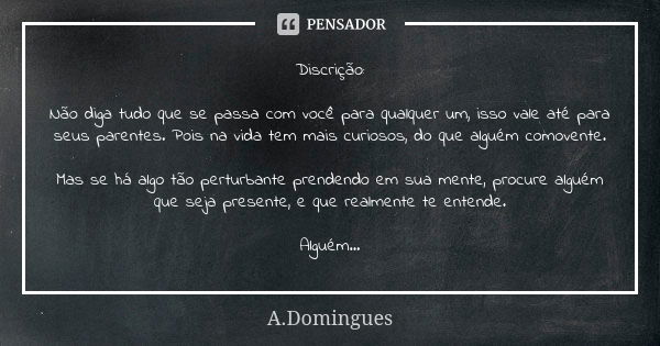 Discrição: Não diga tudo que se passa com você para qualquer um, isso vale até para seus parentes. Pois na vida tem mais curiosos, do que alguém comovente. Mas ... Frase de A.Domingues.