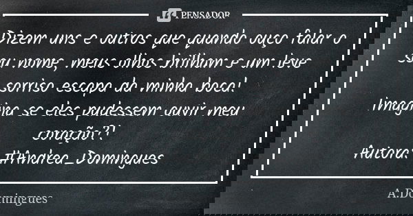 Dizem uns e outros que quando ouço falar o seu nome, meus olhos brilham e um leve sorriso escapa da minha boca! Imagina se eles pudessem ouvir meu coração?! Aut... Frase de A.Domingues.