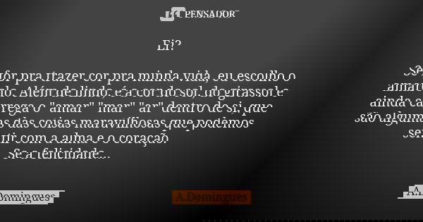 Ei? Se for pra trazer cor pra minha vida, eu escolho o amarelo. Além de lindo, é a cor do sol, do girassol e ainda carrega o "amar" "mar" &q... Frase de A.Domingues.