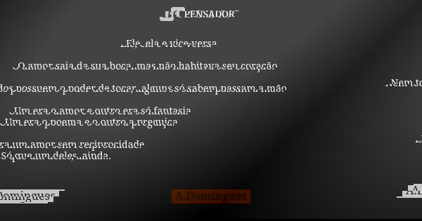 Ele, ela e vice-versa O amor saia da sua boca, mas não habitava seu coração. Nem todos possuem o poder de tocar, alguns só sabem passam a mão. Um era o amor e o... Frase de A.Domingues.