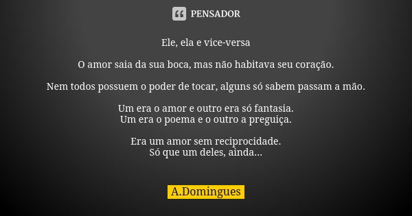 Ele, ela e vice-versa O amor saia da sua boca, mas não habitava seu coração. Nem todos possuem o poder de tocar, alguns só sabem passam a mão. Um era o amor e o... Frase de A.Domingues.