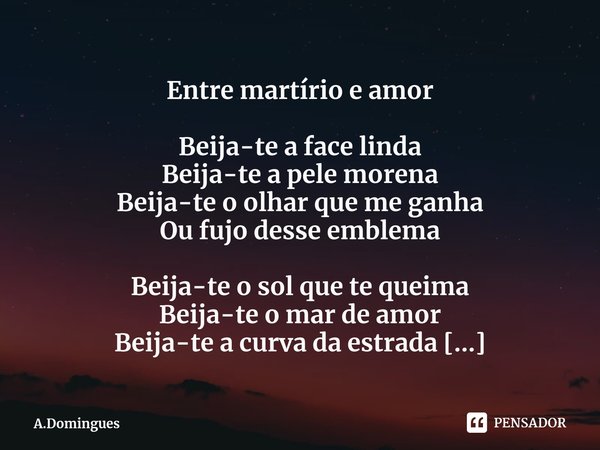 Entre martírio e amor Beija-te a face linda
Beija-te a pele morena
Beija-te o olhar que me ganha
Ou fujo desse emblema Beija-te o sol que te queima
Beija-te o ... Frase de A.Domingues.