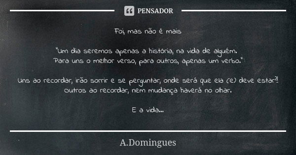 Foi, mas não é mais "Um dia seremos apenas a história, na vida de alguém. Para uns o melhor verso, para outros, apenas um verbo." Uns ao recordar, irã... Frase de A.Domingues.