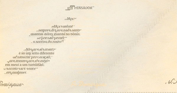 Moça: Moça valente sempre diz que nada sente; quantas dores guarda no bolso; só pra não perder o sorriso do rosto?! Não que ela mente; é só um jeito diferente d... Frase de A.Domingues.