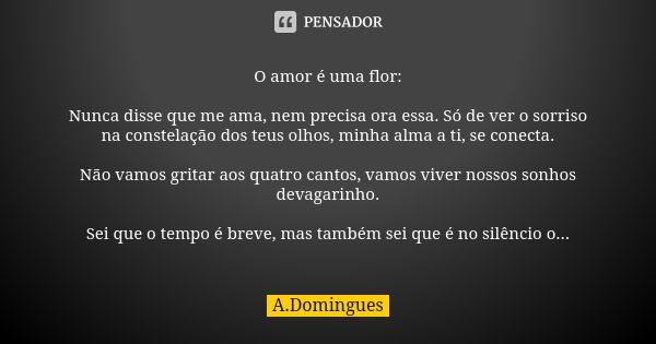 O amor é uma flor: Nunca disse que me ama, nem precisa ora essa. Só de ver o sorriso na constelação dos teus olhos, minha alma a ti, se conecta. Não vamos grita... Frase de A.Domingues.