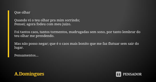 Que olhar Quando vi o teu olhar pra mim sorrindo; Pensei; agora fodeu com meu juízo. Foi tantos caos, tantos tormentos, madrugadas sem sono, por tanto lembrar d... Frase de A.Domingues.