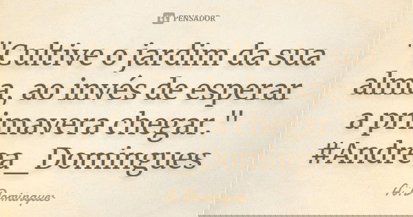 "Cultive o jardim da sua alma, ao invés de esperar a primavera chegar." #Andrea_Domingues... Frase de A.Domingues.