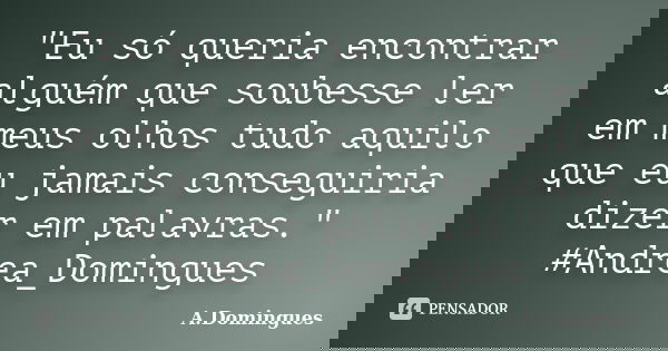 "Eu só queria encontrar alguém que soubesse ler em meus olhos tudo aquilo que eu jamais conseguiria dizer em palavras." #Andrea_Domingues... Frase de A.Domingues.