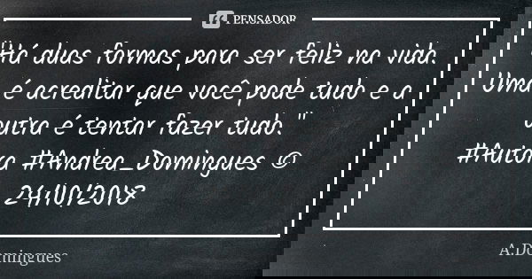 "Há duas formas para ser feliz na vida. Uma é acreditar que você pode tudo e a outra é tentar fazer tudo." #Autora #Andrea_Domingues © 24/10/2018... Frase de A.Domingues.