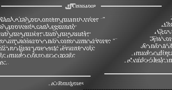 "Nada é tão pra ontem quanto viver." Então aproveite cada segundo; Faça tudo que quiser; tudo que puder; "Seja como um pássaro e não como uma árv... Frase de A.Domingues.