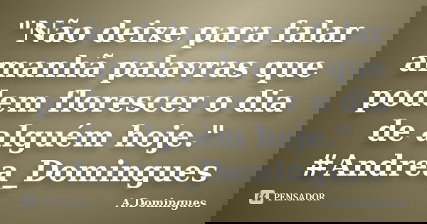 "Não deixe para falar amanhã palavras que podem florescer o dia de alguém hoje." #Andrea_Domingues... Frase de A.Domingues.