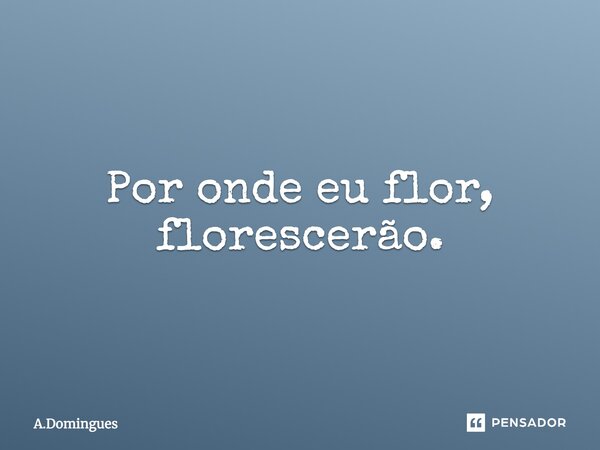 Por onde eu flor, florescerão.... Frase de A.Domingues.