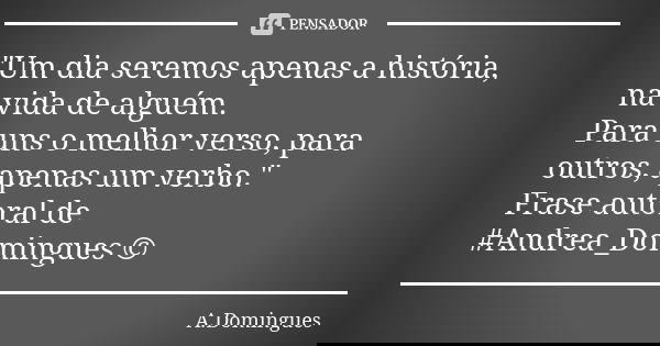 "Um dia seremos apenas a história, na vida de alguém. Para uns o melhor verso, para outros, apenas um verbo." Frase autoral de #Andrea_Domingues ©... Frase de A.Domingues.