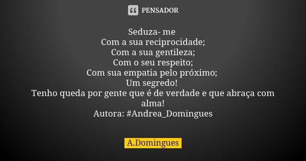 Seduza- me Com a sua reciprocidade; Com a sua gentileza; Com o seu respeito; Com sua empatia pelo próximo; Um segredo! Tenho queda por gente que é de verdade e ... Frase de A.Domingues.