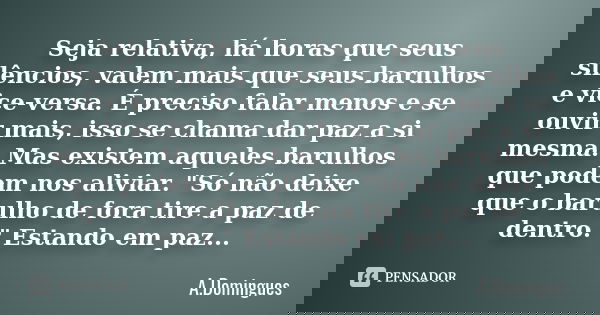 Seja relativa, há horas que seus silêncios, valem mais que seus barulhos e vice-versa. É preciso falar menos e se ouvir mais, isso se chama dar paz a si mesma. ... Frase de A.Domingues.