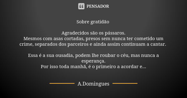 Sobre gratidão Agradecidos são os pássaros.
Mesmos com asas cortadas, presos sem nunca ter cometido um crime, separados dos parceiros e ainda assim continuam a ... Frase de A.Domingues.