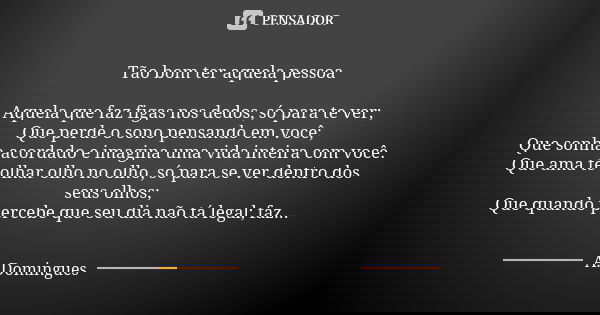 Tão bom ter aquela pessoa Aquela que faz figas nos dedos, só para te ver; Que perde o sono pensando em você; Que sonha acordado e imagina uma vida inteira com v... Frase de A.Domingues.
