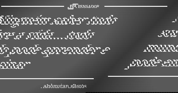 Ninguém saber tudo sobre a vida....todo mundo pode aprender e pode ensinar... Frase de Adomiran Bastos.