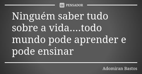 Ninguém saber tudo sobre a vida....todo mundo pode aprender e pode ensinar... Frase de Adomiran Bastos.