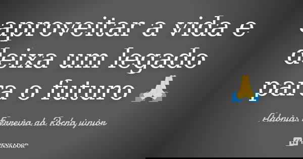 aproveitar a vida e deixa um legado para o futuro 🙏... Frase de Adonias Ferreira da Rocha Júnior.