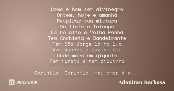 Como é bom ser alvinegro Ontem, hoje e amanhã Respirar sua mistura Do Tietê e Tatuapé Lá no alto a Velha Penha Tem Anchieta e Bandeirante Tem São Jorge lá na lu... Frase de Adoniran Barbosa.