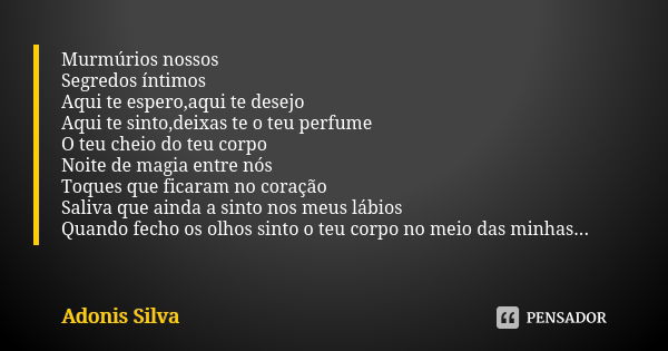 Murmúrios nossos Segredos íntimos Aqui te espero,aqui te desejo Aqui te sinto,deixas te o teu perfume O teu cheio do teu corpo Noite de magia entre nós Toques q... Frase de Adonis Silva.