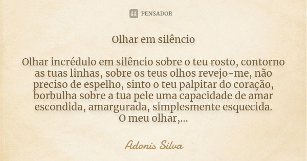 Olhar em silêncio Olhar incrédulo em silêncio sobre o teu rosto, contorno as tuas linhas, sobre os teus olhos revejo-me, não preciso de espelho, sinto o teu pal... Frase de Adonis Silva.