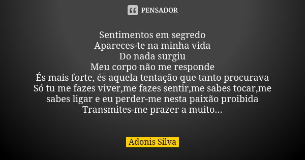 Sentimentos em segredo Apareces-te na minha vida Do nada surgiu Meu corpo não me responde És mais forte, és aquela tentação que tanto procurava Só tu me fazes v... Frase de Adonis Silva.