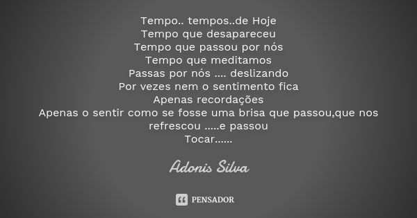 Tempo.. tempos..de Hoje Tempo que desapareceu Tempo que passou por nós Tempo que meditamos Passas por nós .... deslizando Por vezes nem o sentimento fica Apenas... Frase de Adonis Silva.