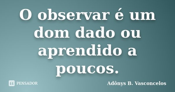 O observar é um dom dado ou aprendido a poucos.... Frase de Adônys B. Vasconcelos.