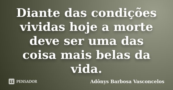 Diante das condições vividas hoje a morte deve ser uma das coisa mais belas da vida.... Frase de Adônys Barbosa Vasconcelos.