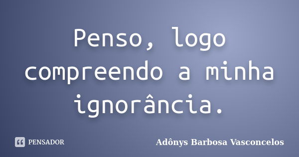 Penso, logo compreendo a minha ignorância.... Frase de Adônys Barbosa Vasconcelos.