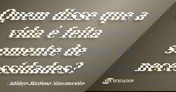 Quem disse que a vida é feita somente de necessidades?... Frase de Adônys Barbosa Vasconcelos.