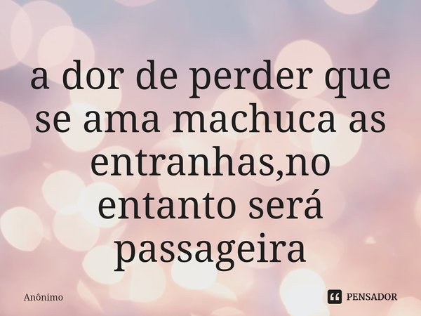 ⁠a dor de perder que se ama machuca as entranhas,no entanto será passageira... Frase de Anônimo.