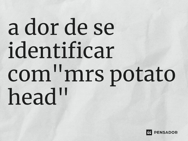 a dor de se identificar com "mrs potato head"