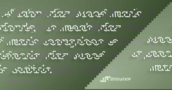 A dor faz você mais forte, o medo faz você mais corajoso e a paciência faz você mais sábio.