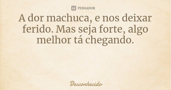 A dor machuca, e nos deixar ferido. Mas seja forte, algo melhor tá chegando.
