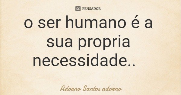o ser humano é a sua propria necessidade..... Frase de Adorno Santos adorno.