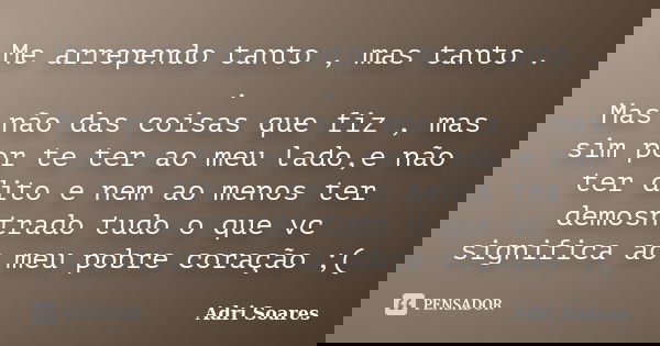 Me arrependo tanto , mas tanto . . Mas não das coisas que fiz , mas sim por te ter ao meu lado,e não ter dito e nem ao menos ter demosntrado tudo o que vc signi... Frase de Adri Soares.