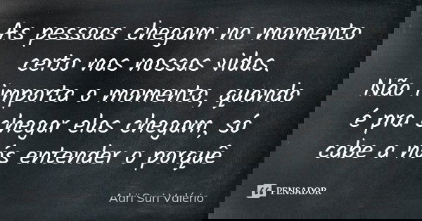 As pessoas chegam no momento certo nas nossas vidas. Não importa o momento, quando é pra chegar elas chegam, só cabe a nós entender o porquê... Frase de Adrï Suri Valério.