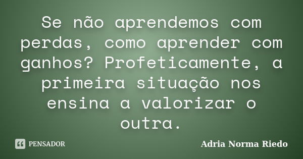 Se não aprendemos com perdas, como aprender com ganhos? Profeticamente, a primeira situação nos ensina a valorizar o outra.... Frase de Adria Norma Riedo.