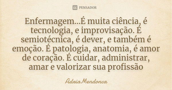 Enfermagem...É muita ciência, é tecnologia, e improvisação. É semiotécnica, é dever, e também é emoção. É patologia, anatomia, é amor de coração. É cuidar, admi... Frase de AdriaMendonca.