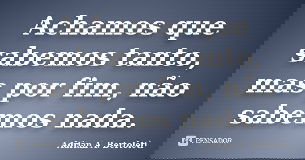 Achamos que sabemos tanto, mas por fim, não sabemos nada.... Frase de Adrian A. Bertoleti.