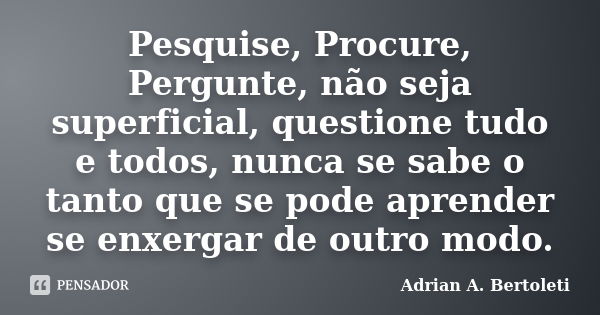 Pesquise, Procure, Pergunte, não seja superficial, questione tudo e todos, nunca se sabe o tanto que se pode aprender se enxergar de outro modo.... Frase de Adrian A. Bertoleti.